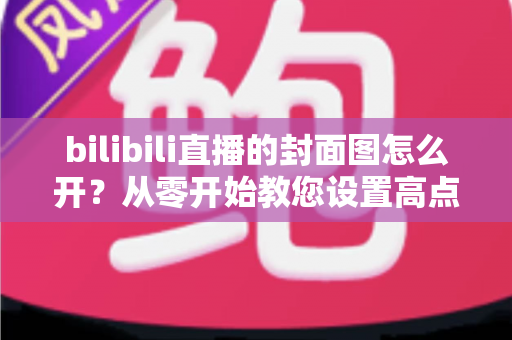 bilibili直播的封面图怎么开?从零开始教您设置高点击率直播封面的实用指南 bilibili直播的封面图怎么开?从零开始教您设置高点击率直播封面的实用指南