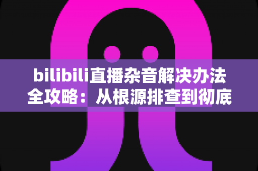 bilibili直播杂音解决办法全攻略:从根源排查到彻底消除,让你的直播间音质焕然一新 bilibili直播杂音解决办法全攻略:从根源排查到彻底消除,让你的直播间音质焕然一新