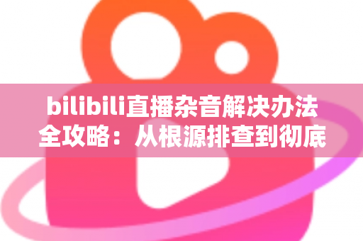 bilibili直播杂音解决办法全攻略:从根源排查到彻底消除,让你的直播间音质焕然一新 bilibili直播杂音解决办法全攻略:从根源排查到彻底消除,让你的直播间音质焕然一新