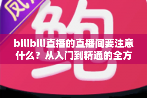 bilibili直播的直播间要注意什么？从入门到精通的全方位避坑指南