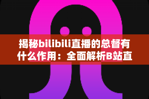 揭秘bilibili直播的总督有什么作用:全面解析B站直播最高舰队身份的特权与价值 揭秘bilibili直播的总督有什么作用:全面解析B站直播最高舰队身份的特权与价值