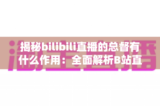 揭秘bilibili直播的总督有什么作用:全面解析B站直播最高舰队身份的特权与价值 揭秘bilibili直播的总督有什么作用:全面解析B站直播最高舰队身份的特权与价值