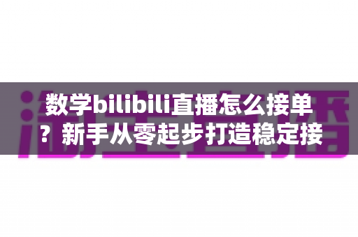 数学bilibili直播怎么接单？新手从零起步打造稳定接单渠道的实战指南