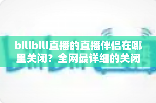 bilibili直播的直播伴侣在哪里关闭？全网最详细的关闭方法与常见问题全解析