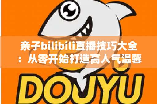 亲子bilibili直播技巧大全:从零开始打造高人气温馨家庭直播间的实用指南 亲子bilibili直播技巧大全:从零开始打造高人气温馨家庭直播间的实用指南
