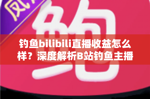 钓鱼bilibili直播收益怎么样？深度解析B站钓鱼主播真实收入与变现全攻略