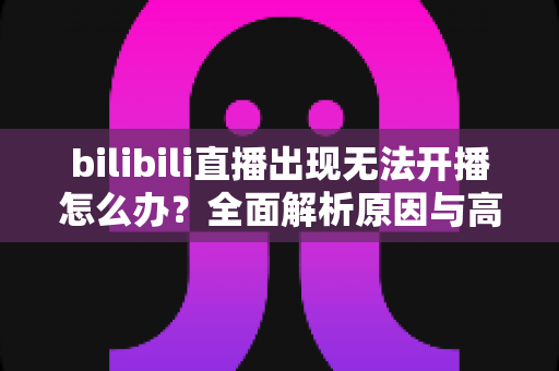 bilibili直播出现无法开播怎么办？全面解析原因与高效解决方法指南