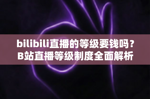 bilibili直播的等级要钱吗?B站直播等级制度全面解析与免费升级指南 bilibili直播的等级要钱吗?B站直播等级制度全面解析与免费升级指南