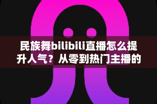 民族舞bilibili直播怎么提升人气?从零到热门主播的实战运营全攻略 民族舞bilibili直播怎么提升人气?从零到热门主播的实战运营全攻略