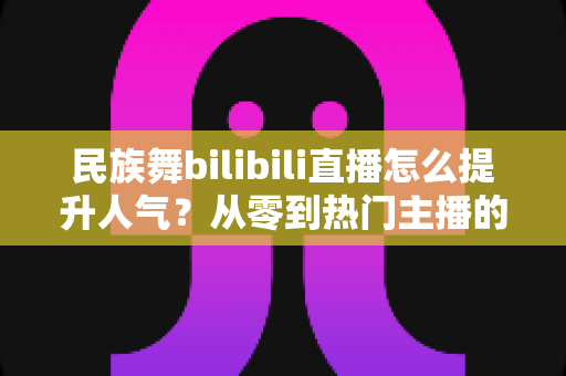 民族舞bilibili直播怎么提升人气?从零到热门主播的实战运营全攻略 民族舞bilibili直播怎么提升人气?从零到热门主播的实战运营全攻略
