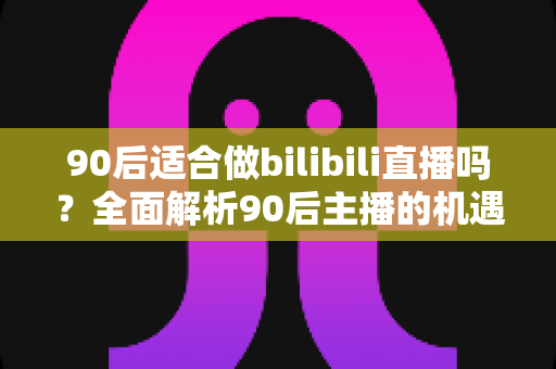 90后适合做bilibili直播吗?全面解析90后主播的机遇、挑战与入行指南 90后适合做bilibili直播吗?全面解析90后主播的机遇、挑战与入行指南