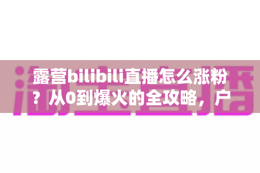 露营bilibili直播怎么涨粉?从0到爆火的全攻略,户外主播必看涨粉秘籍 露营bilibili直播怎么涨粉?从0到爆火的全攻略,户外主播必看涨粉秘籍