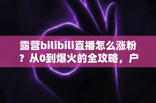 露营bilibili直播怎么涨粉?从0到爆火的全攻略,户外主播必看涨粉秘籍 露营bilibili直播怎么涨粉?从0到爆火的全攻略,户外主播必看涨粉秘籍