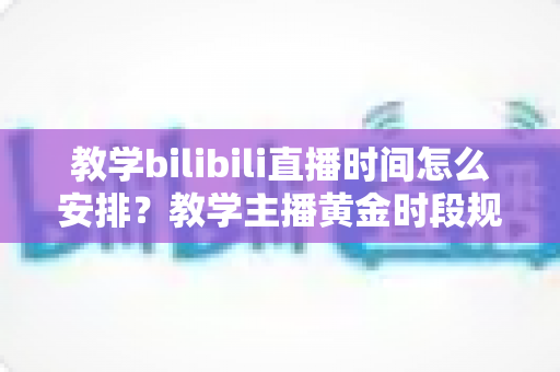 教学bilibili直播时间怎么安排？教学主播黄金时段规划与排期全攻略