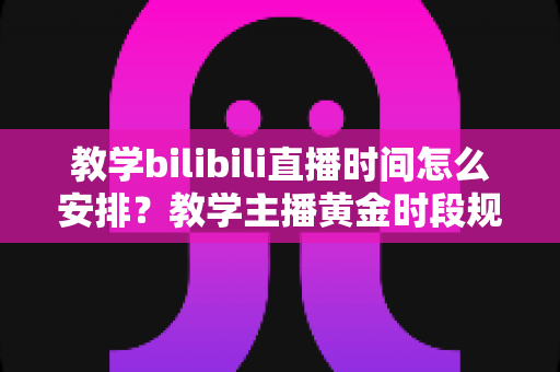 教学bilibili直播时间怎么安排？教学主播黄金时段规划与排期全攻略