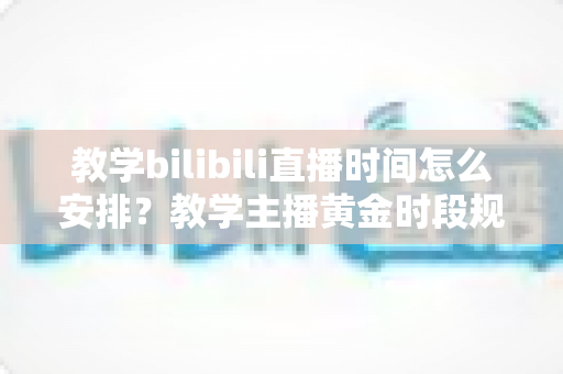 教学bilibili直播时间怎么安排？教学主播黄金时段规划与排期全攻略