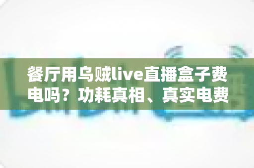 餐厅用乌贼live直播盒子费电吗?功耗真相、真实电费测算与省电全攻略一文讲透 餐厅用乌贼live直播盒子费电吗?功耗真相、真实电费测算与省电全攻略一文讲透