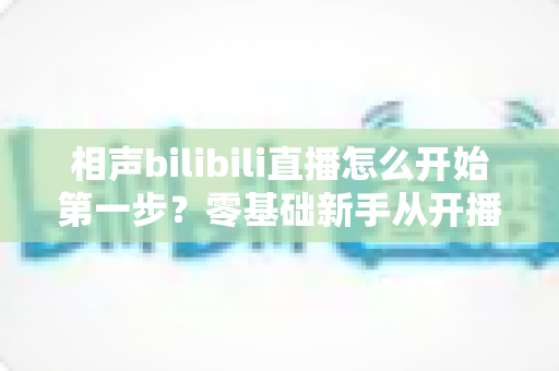 相声bilibili直播怎么开始第一步？零基础新手从开播到圈粉的全流程实操指南