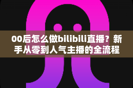 00后怎么做bilibili直播?新手从零到人气主播的全流程实战指南 00后怎么做bilibili直播?新手从零到人气主播的全流程实战指南