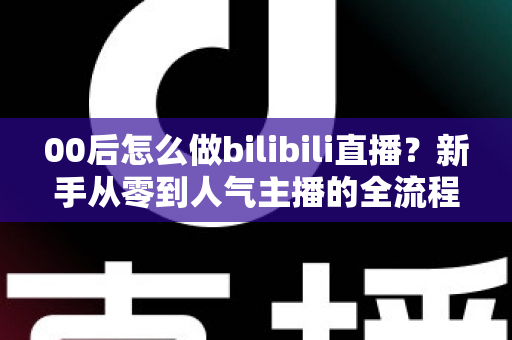 00后怎么做bilibili直播?新手从零到人气主播的全流程实战指南 00后怎么做bilibili直播?新手从零到人气主播的全流程实战指南