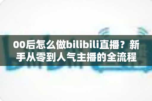 00后怎么做bilibili直播?新手从零到人气主播的全流程实战指南 00后怎么做bilibili直播?新手从零到人气主播的全流程实战指南