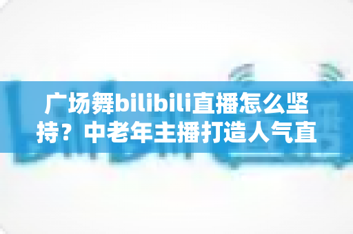 广场舞bilibili直播怎么坚持?中老年主播打造人气直播间的完整实用指南 广场舞bilibili直播怎么坚持?中老年主播打造人气直播间的完整实用指南