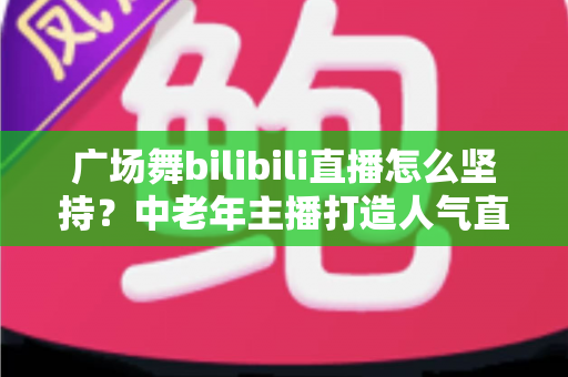 广场舞bilibili直播怎么坚持?中老年主播打造人气直播间的完整实用指南 广场舞bilibili直播怎么坚持?中老年主播打造人气直播间的完整实用指南