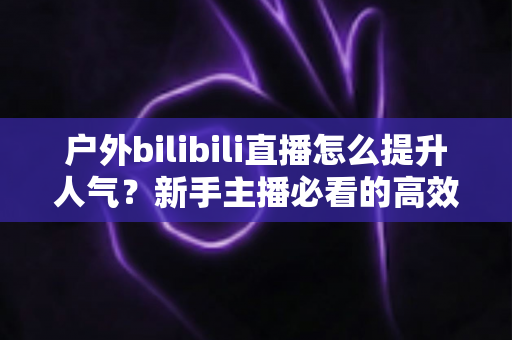 户外bilibili直播怎么提升人气？新手主播必看的高效涨粉实战攻略