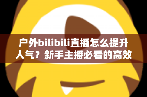 户外bilibili直播怎么提升人气？新手主播必看的高效涨粉实战攻略