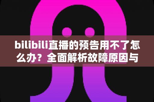 bilibili直播的预告用不了怎么办?全面解析故障原因与实用解决方案 bilibili直播的预告用不了怎么办?全面解析故障原因与实用解决方案
