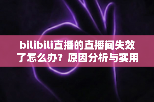 bilibili直播的直播间失效了怎么办?原因分析与实用解决方法全指南 bilibili直播的直播间失效了怎么办?原因分析与实用解决方法全指南