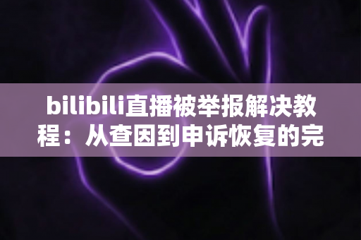 bilibili直播被举报解决教程：从查因到申诉恢复的完整实操指南