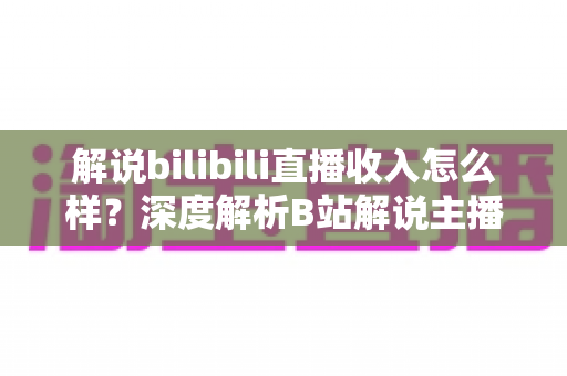 解说bilibili直播收入怎么样？深度解析B站解说主播的真实收益与赚钱之道