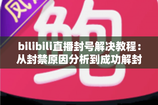bilibili直播封号解决教程:从封禁原因分析到成功解封的完整实操指南 bilibili直播封号解决教程:从封禁原因分析到成功解封的完整实操指南