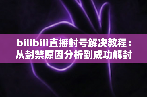 bilibili直播封号解决教程:从封禁原因分析到成功解封的完整实操指南 bilibili直播封号解决教程:从封禁原因分析到成功解封的完整实操指南