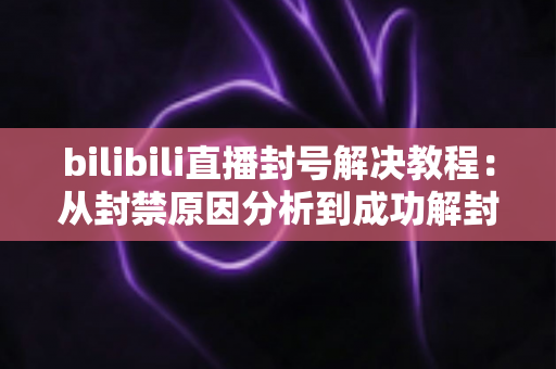 bilibili直播封号解决教程:从封禁原因分析到成功解封的完整实操指南 bilibili直播封号解决教程:从封禁原因分析到成功解封的完整实操指南
