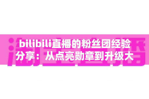 bilibili直播的粉丝团经验分享:从点亮勋章到升级大航海,一篇教你玩转B站粉丝团的完整攻略 bilibili直播的粉丝团经验分享:从点亮勋章到升级大航海,一篇教你玩转B站粉丝团的完整攻略