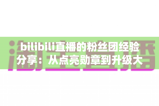 bilibili直播的粉丝团经验分享:从点亮勋章到升级大航海,一篇教你玩转B站粉丝团的完整攻略 bilibili直播的粉丝团经验分享:从点亮勋章到升级大航海,一篇教你玩转B站粉丝团的完整攻略