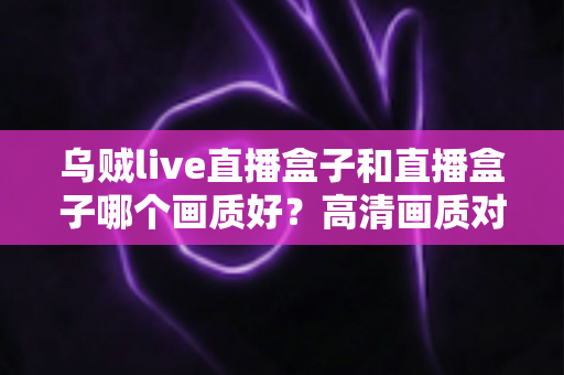 乌贼live直播盒子和直播盒子哪个画质好?高清画质对比评测与选购全指南 乌贼live直播盒子和直播盒子哪个画质好?高清画质对比评测与选购全指南