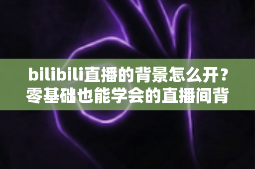 bilibili直播的背景怎么开?零基础也能学会的直播间背景设置全攻略 bilibili直播的背景怎么开?零基础也能学会的直播间背景设置全攻略