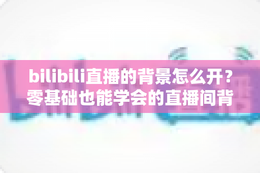 bilibili直播的背景怎么开?零基础也能学会的直播间背景设置全攻略 bilibili直播的背景怎么开?零基础也能学会的直播间背景设置全攻略
