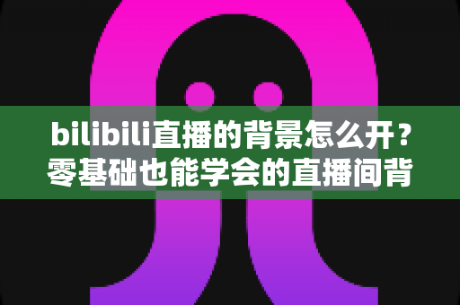 bilibili直播的背景怎么开?零基础也能学会的直播间背景设置全攻略 bilibili直播的背景怎么开?零基础也能学会的直播间背景设置全攻略