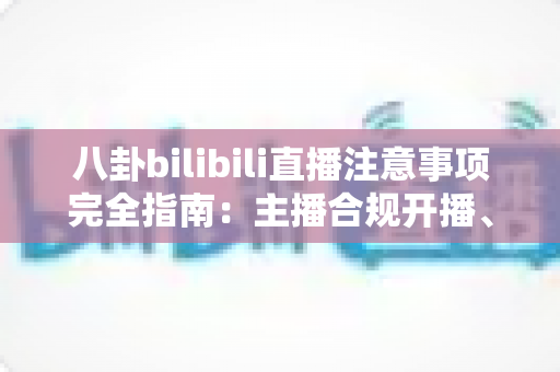 八卦bilibili直播注意事项完全指南：主播合规开播、避坑防封与安全涨粉必备攻略