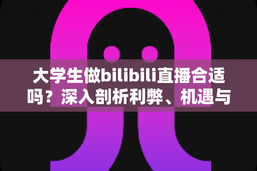大学生做bilibili直播合适吗？深入剖析利弊、机遇与实用入门指南