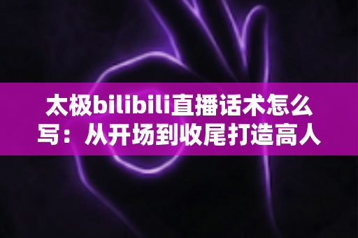 太极bilibili直播话术怎么写：从开场到收尾打造高人气太极直播间的完整话术指南