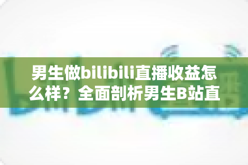 男生做bilibili直播收益怎么样？全面剖析男生B站直播的真实收入水平与发展前景