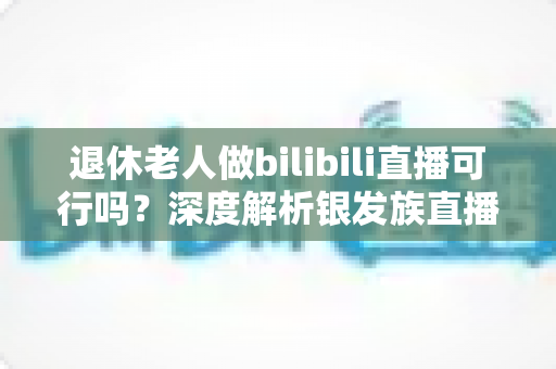 退休老人做bilibili直播可行吗？深度解析银发族直播的机遇、挑战与实战指南