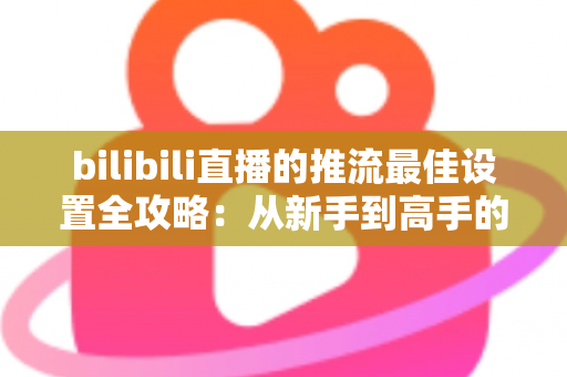 bilibili直播的推流最佳设置全攻略:从新手到高手的高清直播优化指南 bilibili直播的推流最佳设置全攻略:从新手到高手的高清直播优化指南