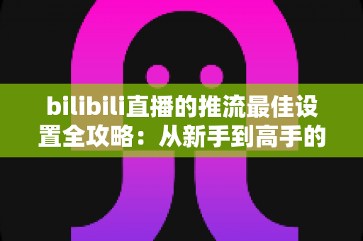 bilibili直播的推流最佳设置全攻略:从新手到高手的高清直播优化指南 bilibili直播的推流最佳设置全攻略:从新手到高手的高清直播优化指南