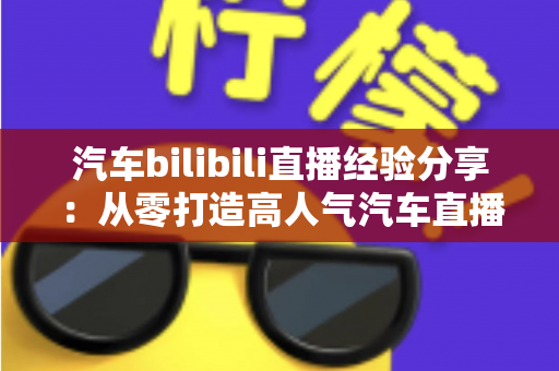 汽车bilibili直播经验分享：从零打造高人气汽车直播间的实战攻略大全